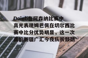 米兰体育-Doinb在阿森纳比赛中高光表现姆巴佩在切尔西比赛中比分优势明显，这一次真的新疆广汇今夜队长鼓劲(英超阿森纳对切尔西)